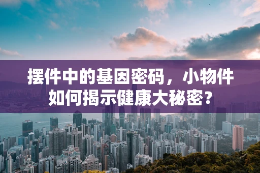 摆件中的基因密码，小物件如何揭示健康大秘密？