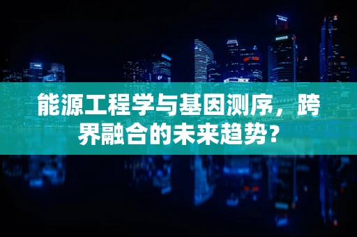 能源工程学与基因测序，跨界融合的未来趋势？