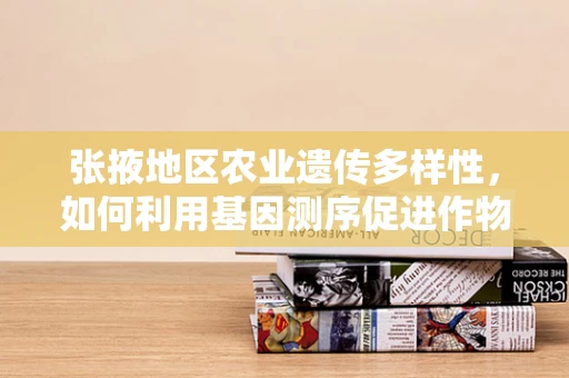 张掖地区农业遗传多样性，如何利用基因测序促进作物改良？
