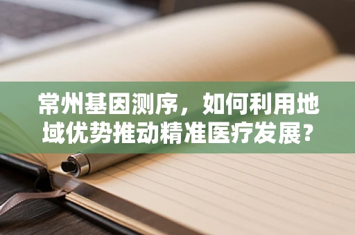 常州基因测序，如何利用地域优势推动精准医疗发展？
