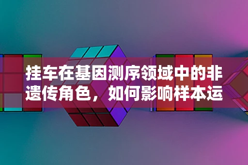 挂车在基因测序领域中的非遗传角色，如何影响样本运输的准确性？