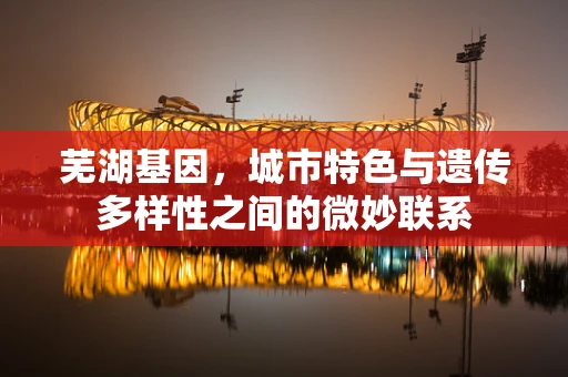 芜湖基因，城市特色与遗传多样性之间的微妙联系