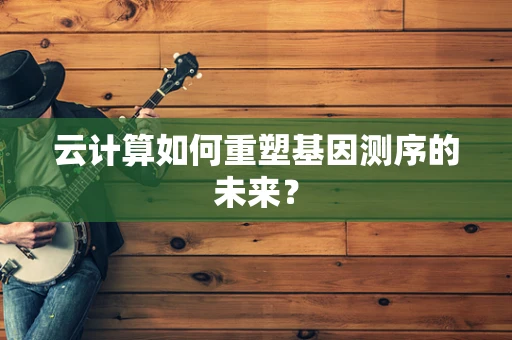 云计算如何重塑基因测序的未来？