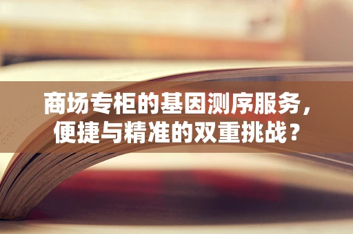 商场专柜的基因测序服务，便捷与精准的双重挑战？