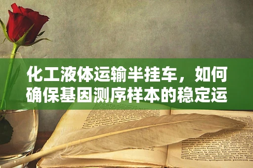 化工液体运输半挂车，如何确保基因测序样本的稳定运输？