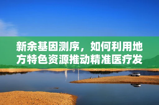 新余基因测序，如何利用地方特色资源推动精准医疗发展？