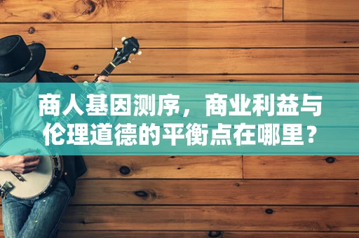 商人基因测序，商业利益与伦理道德的平衡点在哪里？