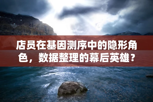 店员在基因测序中的隐形角色，数据整理的幕后英雄？