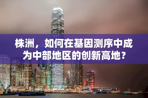 株洲，如何在基因测序中成为中部地区的创新高地？