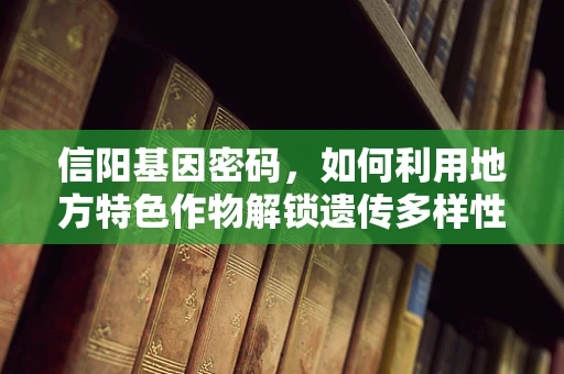 信阳基因密码，如何利用地方特色作物解锁遗传多样性？