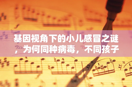 基因视角下的小儿感冒之谜，为何同种病毒，不同孩子反应各异？