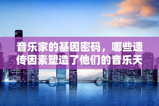 音乐家的基因密码，哪些遗传因素塑造了他们的音乐天赋？