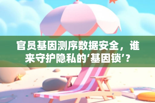 官员基因测序数据安全，谁来守护隐私的‘基因锁’？