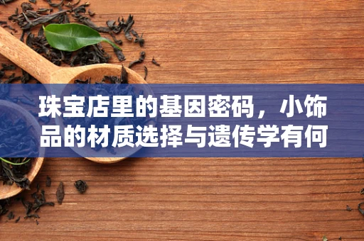 珠宝店里的基因密码，小饰品的材质选择与遗传学有何关联？
