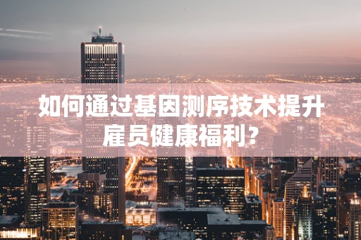 如何通过基因测序技术提升雇员健康福利？