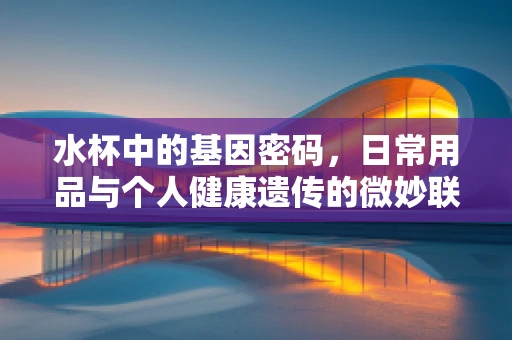 水杯中的基因密码，日常用品与个人健康遗传的微妙联系