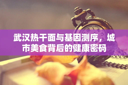 武汉热干面与基因测序，城市美食背后的健康密码