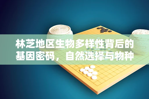 林芝地区生物多样性背后的基因密码，自然选择与物种适应的微妙平衡