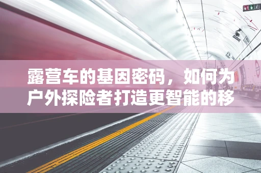 露营车的基因密码，如何为户外探险者打造更智能的移动家园？