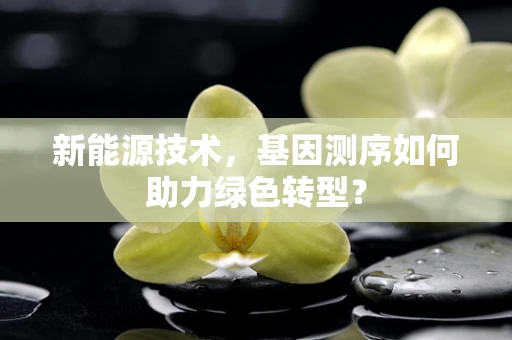 新能源技术，基因测序如何助力绿色转型？