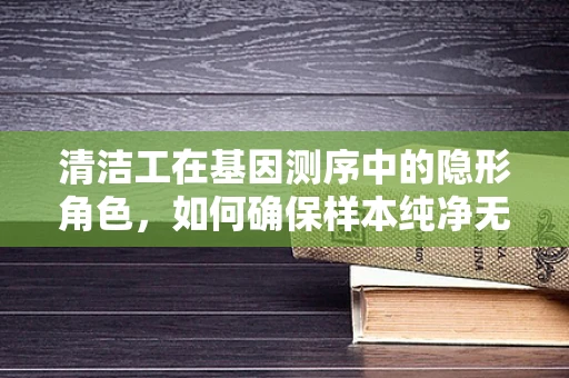 清洁工在基因测序中的隐形角色，如何确保样本纯净无污染？