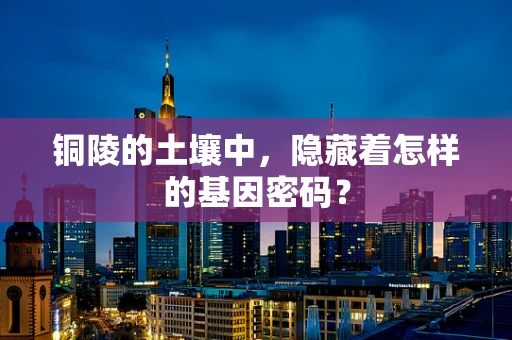 铜陵的土壤中，隐藏着怎样的基因密码？