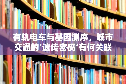 有轨电车与基因测序，城市交通的‘遗传密码’有何关联？