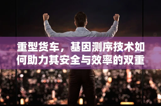 重型货车，基因测序技术如何助力其安全与效率的双重提升？