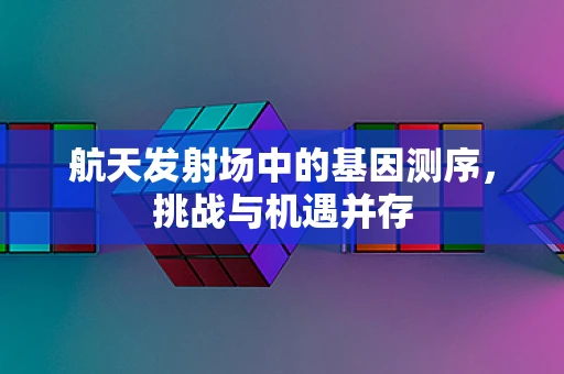 航天发射场中的基因测序，挑战与机遇并存
