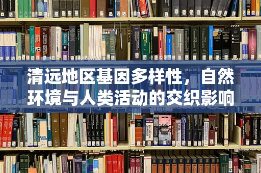 清远地区基因多样性，自然环境与人类活动的交织影响