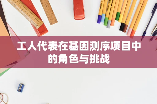 工人代表在基因测序项目中的角色与挑战