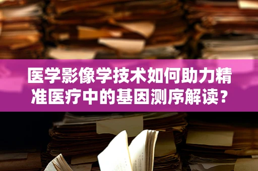 医学影像学技术如何助力精准医疗中的基因测序解读？