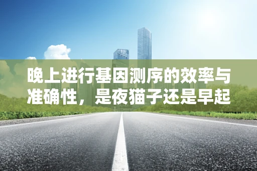 晚上进行基因测序的效率与准确性，是夜猫子还是早起的鸟儿？