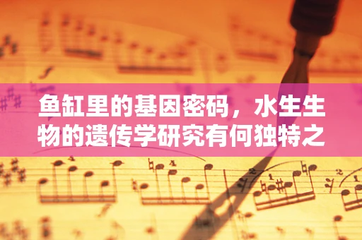 鱼缸里的基因密码，水生生物的遗传学研究有何独特之处？