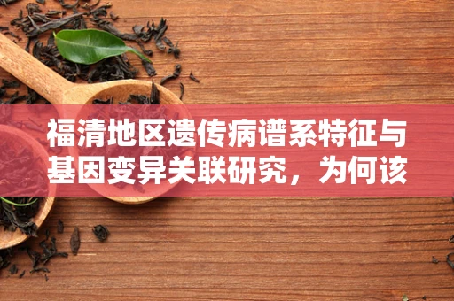 福清地区遗传病谱系特征与基因变异关联研究，为何该地区成为研究热点？