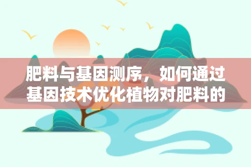 肥料与基因测序，如何通过基因技术优化植物对肥料的吸收？