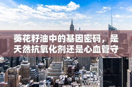 葵花籽油中的基因密码，是天然抗氧化剂还是心血管守护者？