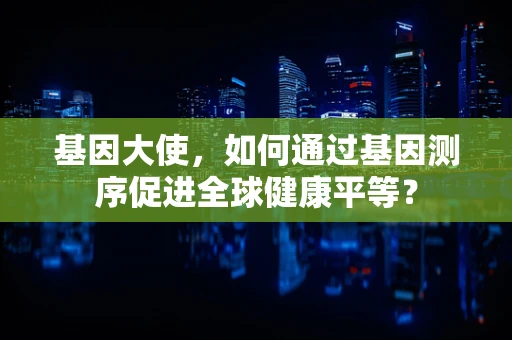 基因大使，如何通过基因测序促进全球健康平等？