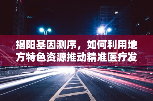 揭阳基因测序，如何利用地方特色资源推动精准医疗发展？