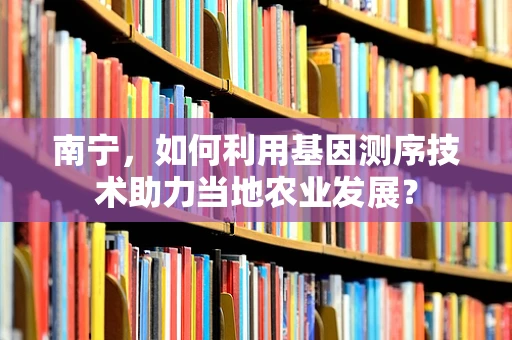 南宁，如何利用基因测序技术助力当地农业发展？