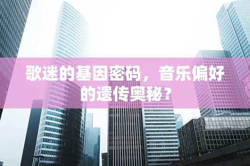 歌迷的基因密码，音乐偏好的遗传奥秘？