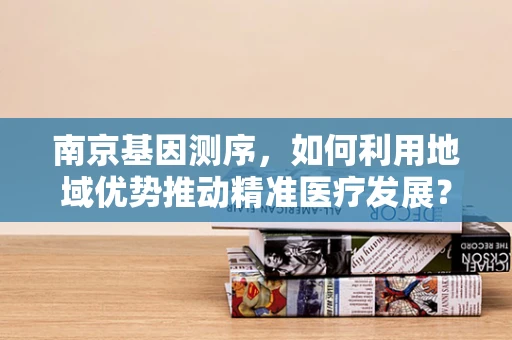 南京基因测序，如何利用地域优势推动精准医疗发展？