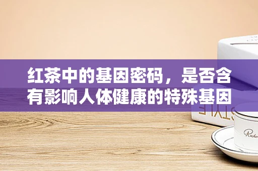 红茶中的基因密码，是否含有影响人体健康的特殊基因成分？