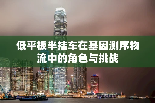 低平板半挂车在基因测序物流中的角色与挑战