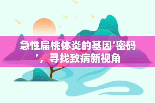 急性扁桃体炎的基因‘密码’，寻找致病新视角