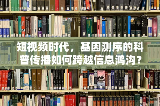 短视频时代，基因测序的科普传播如何跨越信息鸿沟？