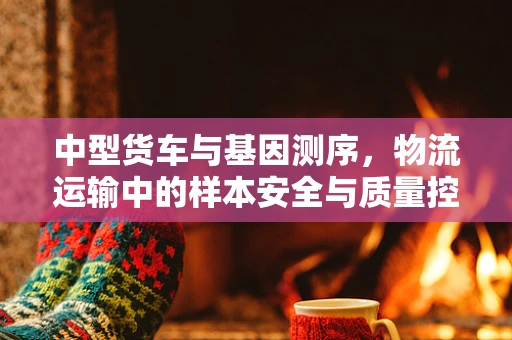 中型货车与基因测序，物流运输中的样本安全与质量控制