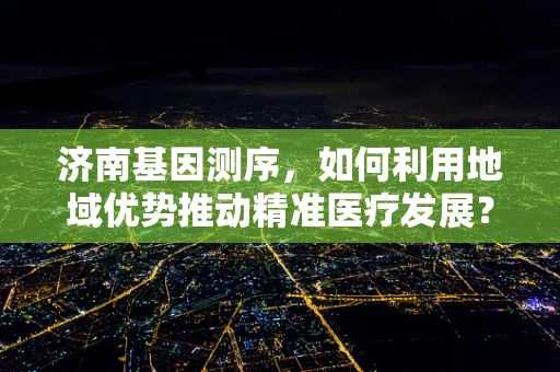济南基因测序，如何利用地域优势推动精准医疗发展？