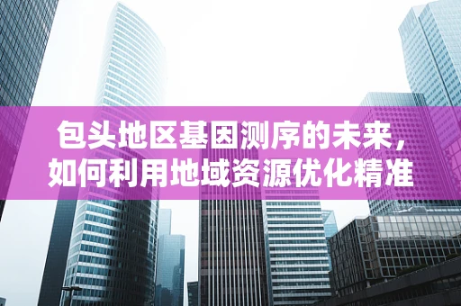 包头地区基因测序的未来，如何利用地域资源优化精准医疗？