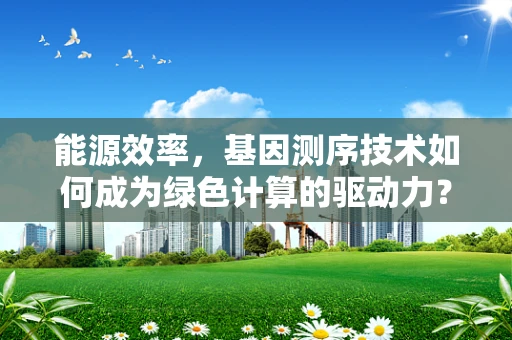 能源效率，基因测序技术如何成为绿色计算的驱动力？